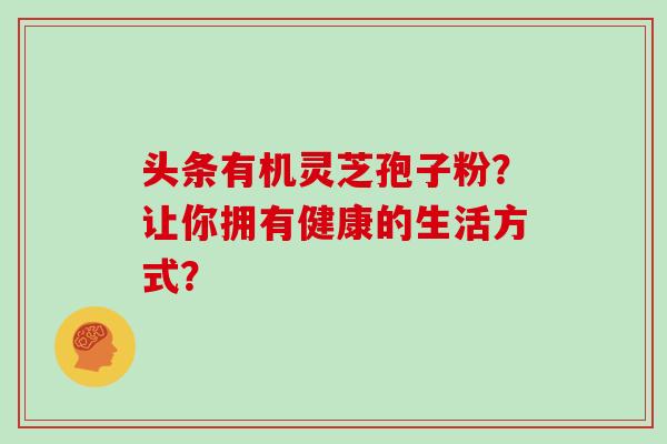 头条有机灵芝孢子粉？让你拥有健康的生活方式？