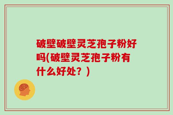 破壁破壁灵芝孢子粉好吗(破壁灵芝孢子粉有什么好处？)