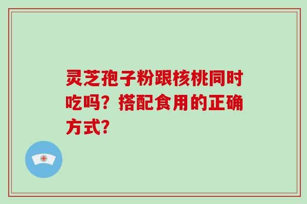灵芝孢子粉跟核桃同时吃吗？搭配食用的正确方式？