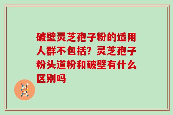 破壁灵芝孢子粉的适用人群不包括？灵芝孢子粉头道粉和破壁有什么区别吗