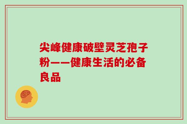 尖峰健康破壁灵芝孢子粉——健康生活的必备良品