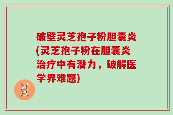 破壁灵芝孢子粉胆囊炎(灵芝孢子粉在胆囊炎治疗中有潜力，破解医学界难题)