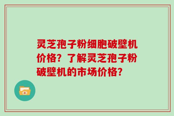 灵芝孢子粉细胞破壁机价格？了解灵芝孢子粉破壁机的市场价格？