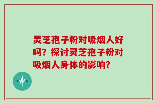灵芝孢子粉对吸烟人好吗？探讨灵芝孢子粉对吸烟人身体的影响？