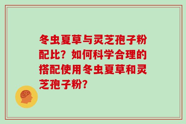 冬虫夏草与灵芝孢子粉配比？如何科学合理的搭配使用冬虫夏草和灵芝孢子粉？