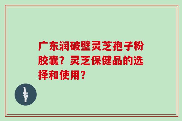 广东润破壁灵芝孢子粉胶囊？灵芝保健品的选择和使用？