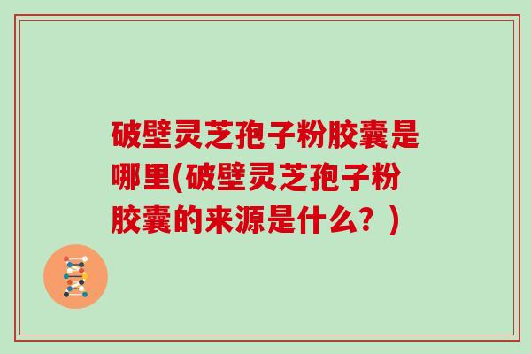 破壁灵芝孢子粉胶囊是哪里(破壁灵芝孢子粉胶囊的来源是什么？)