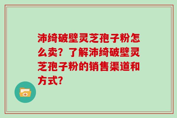 沛绮破壁灵芝孢子粉怎么卖？了解沛绮破壁灵芝孢子粉的销售渠道和方式？