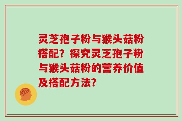 灵芝孢子粉与猴头菇粉搭配？探究灵芝孢子粉与猴头菇粉的营养价值及搭配方法？