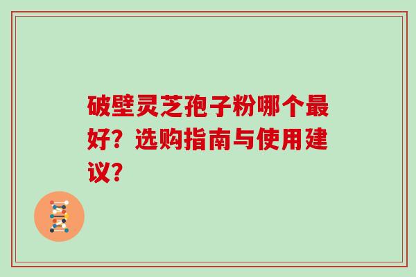破壁灵芝孢子粉哪个最好？选购指南与使用建议？