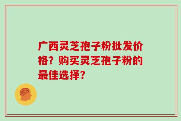 广西灵芝孢子粉批发价格？购买灵芝孢子粉的最佳选择？