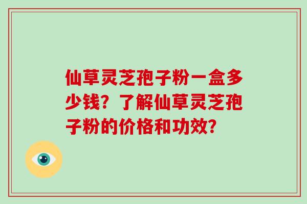 仙草灵芝孢子粉一盒多少钱？了解仙草灵芝孢子粉的价格和功效？