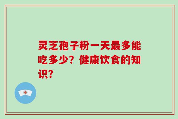 灵芝孢子粉一天最多能吃多少？健康饮食的知识？