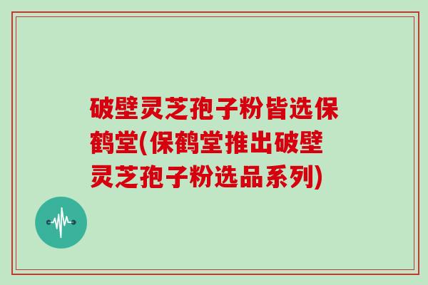 破壁灵芝孢子粉皆选保鹤堂(保鹤堂推出破壁灵芝孢子粉选品系列)