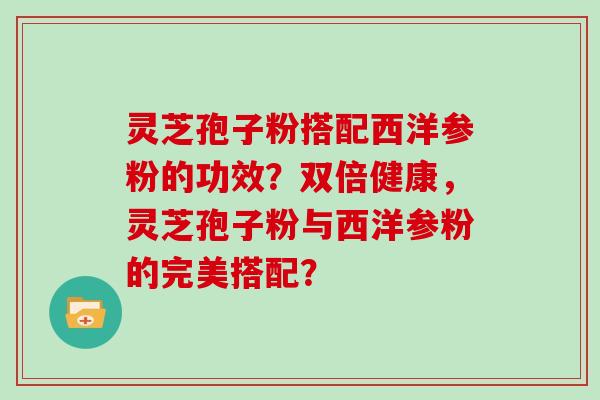 灵芝孢子粉搭配西洋参粉的功效？双倍健康，灵芝孢子粉与西洋参粉的完美搭配？