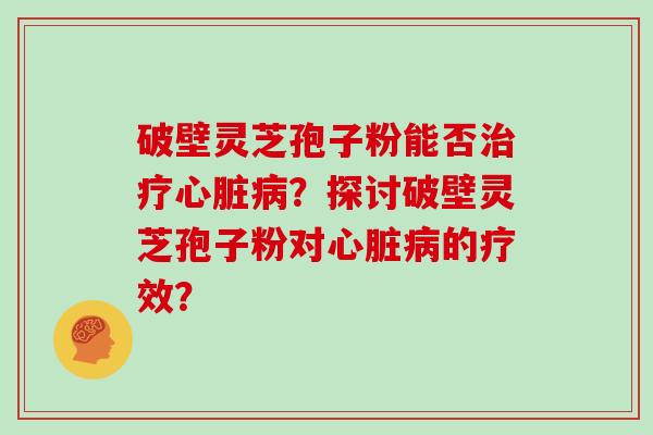 破壁灵芝孢子粉能否治疗心脏病？探讨破壁灵芝孢子粉对心脏病的疗效？