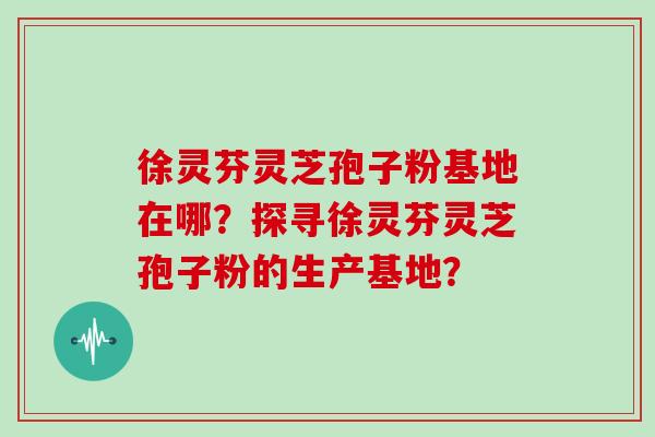 徐灵芬灵芝孢子粉基地在哪？探寻徐灵芬灵芝孢子粉的生产基地？