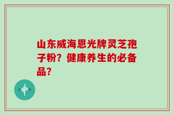 山东威海恩光牌灵芝孢子粉？健康养生的必备品？