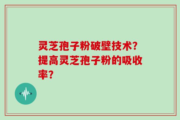 灵芝孢子粉破壁技术？提高灵芝孢子粉的吸收率？
