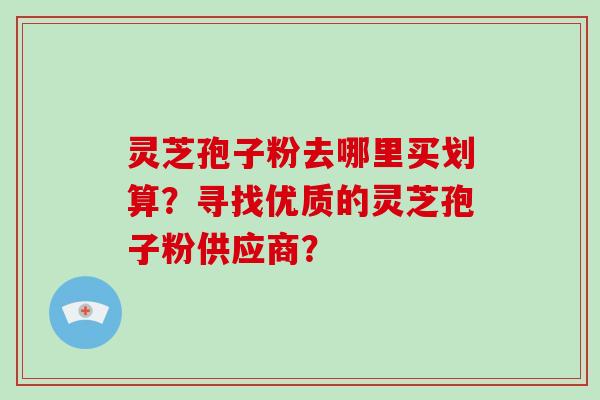 灵芝孢子粉去哪里买划算？寻找优质的灵芝孢子粉供应商？