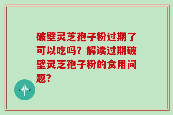 破壁灵芝孢子粉过期了可以吃吗？解读过期破壁灵芝孢子粉的食用问题？