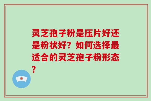 灵芝孢子粉是压片好还是粉状好？如何选择最适合的灵芝孢子粉形态？