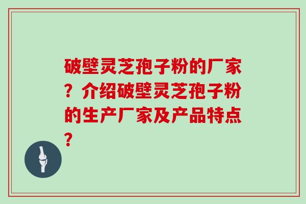 破壁灵芝孢子粉的厂家？介绍破壁灵芝孢子粉的生产厂家及产品特点？