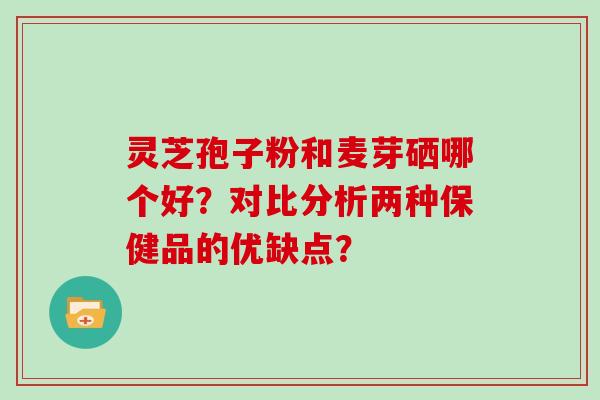 灵芝孢子粉和麦芽硒哪个好？对比分析两种保健品的优缺点？