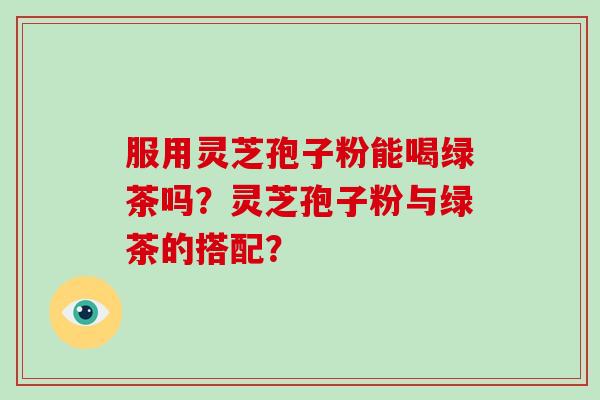 服用灵芝孢子粉能喝绿茶吗？灵芝孢子粉与绿茶的搭配？