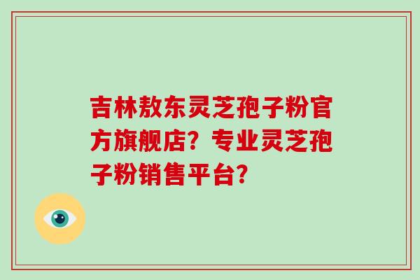 吉林敖东灵芝孢子粉官方旗舰店？专业灵芝孢子粉销售平台？