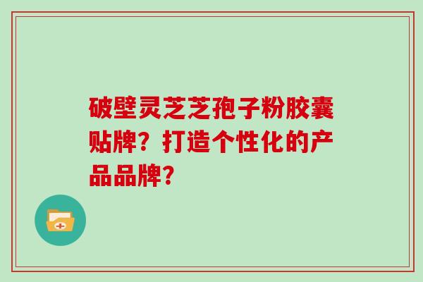 破壁灵芝芝孢子粉胶囊贴牌？打造个性化的产品品牌？