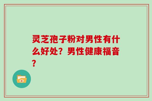 灵芝孢子粉对男性有什么好处？男性健康福音？