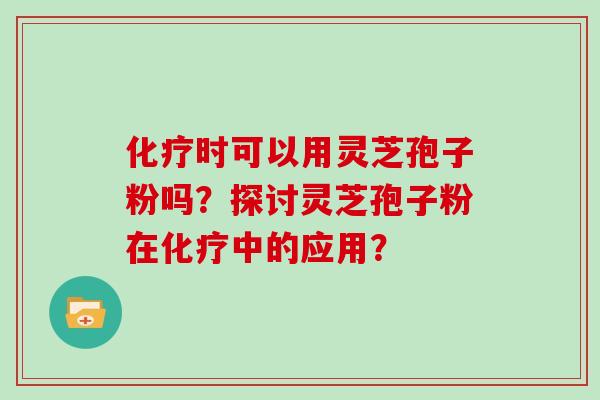 化疗时可以用灵芝孢子粉吗？探讨灵芝孢子粉在化疗中的应用？