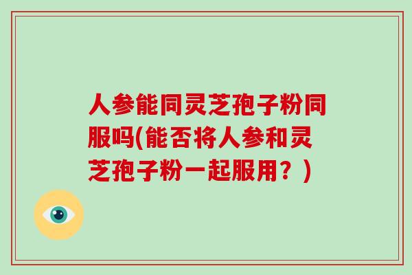 人参能同灵芝孢子粉同服吗(能否将人参和灵芝孢子粉一起服用？)