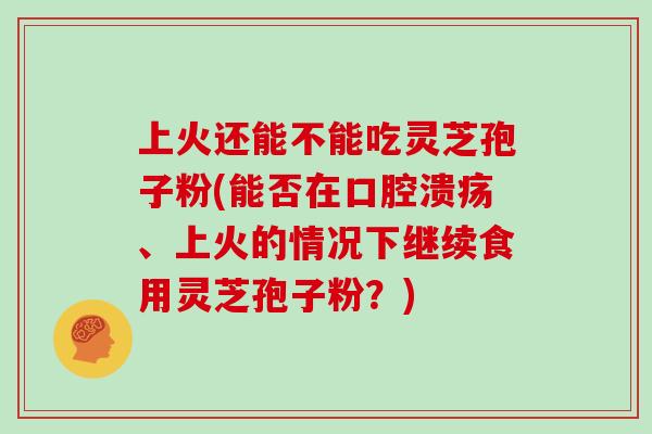 上火还能不能吃灵芝孢子粉(能否在口腔溃疡、上火的情况下继续食用灵芝孢子粉？)