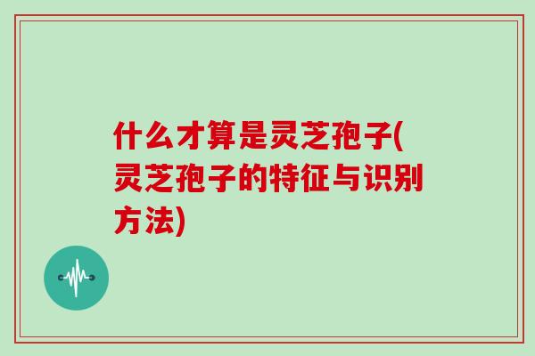 什么才算是灵芝孢子(灵芝孢子的特征与识别方法)