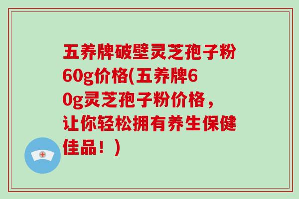 五养牌破壁灵芝孢子粉60g价格(五养牌60g灵芝孢子粉价格，让你轻松拥有养生保健佳品！)