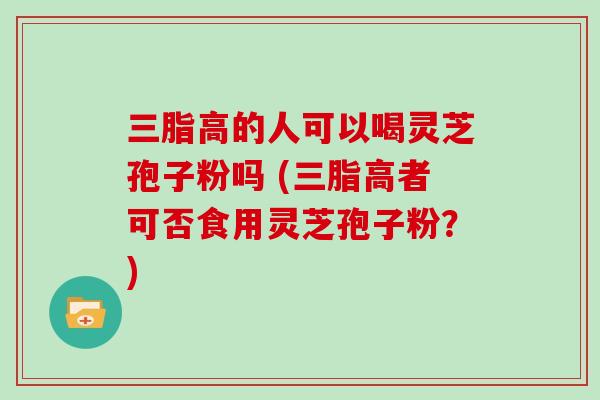 三脂高的人可以喝灵芝孢子粉吗 (三脂高者可否食用灵芝孢子粉？)-第1张图片-灵芝大师