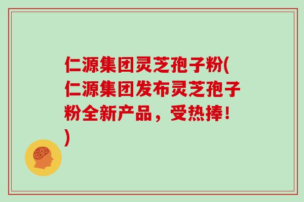 仁源集团灵芝孢子粉(仁源集团发布灵芝孢子粉全新产品，受热捧！)