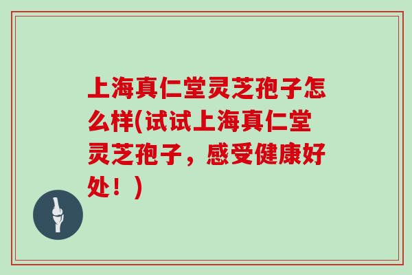 上海真仁堂灵芝孢子怎么样(试试上海真仁堂灵芝孢子，感受健康好处！)