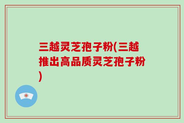 三越灵芝孢子粉(三越推出高品质灵芝孢子粉)