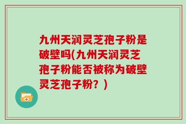 九州天润灵芝孢子粉是破壁吗(九州天润灵芝孢子粉能否被称为破壁灵芝孢子粉？)