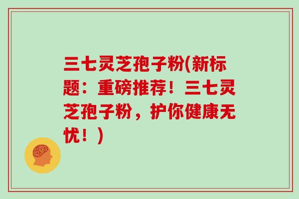 三七灵芝孢子粉(新标题：重磅推荐！三七灵芝孢子粉，护你健康无忧！)