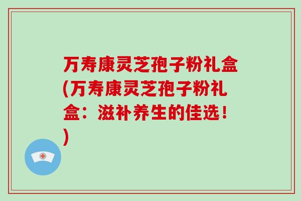 万寿康灵芝孢子粉礼盒(万寿康灵芝孢子粉礼盒：滋补养生的佳选！)