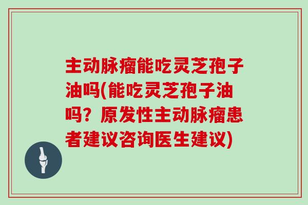 主动脉瘤能吃灵芝孢子油吗(能吃灵芝孢子油吗？原发性主动脉瘤患者建议咨询医生建议)