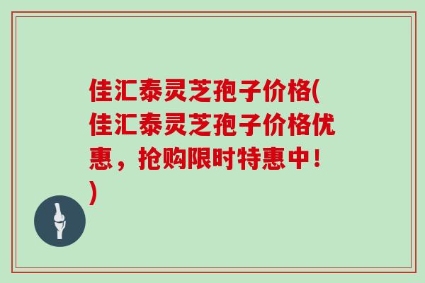佳汇泰灵芝孢子价格(佳汇泰灵芝孢子价格优惠，抢购限时特惠中！)