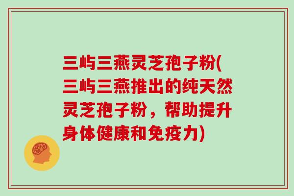 三屿三燕灵芝孢子粉(三屿三燕推出的纯天然灵芝孢子粉，帮助提升身体健康和免疫力)