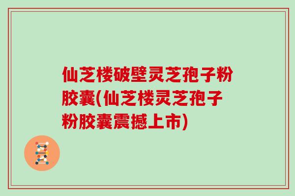 仙芝楼破壁灵芝孢子粉胶囊(仙芝楼灵芝孢子粉胶囊震撼上市)