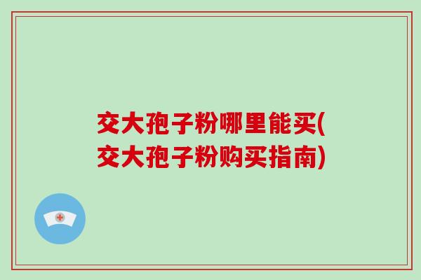交大孢子粉哪里能买(交大孢子粉购买指南)