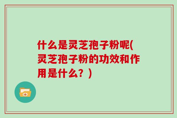 什么是灵芝孢子粉呢(灵芝孢子粉的功效和作用是什么？)